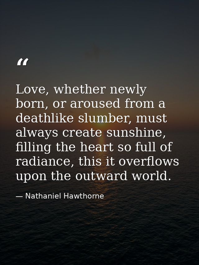 Love, whether newly born, or aroused from a deathlike slumber, must always create sunshine, filling the heart so full of — Nathaniel Hawthorne