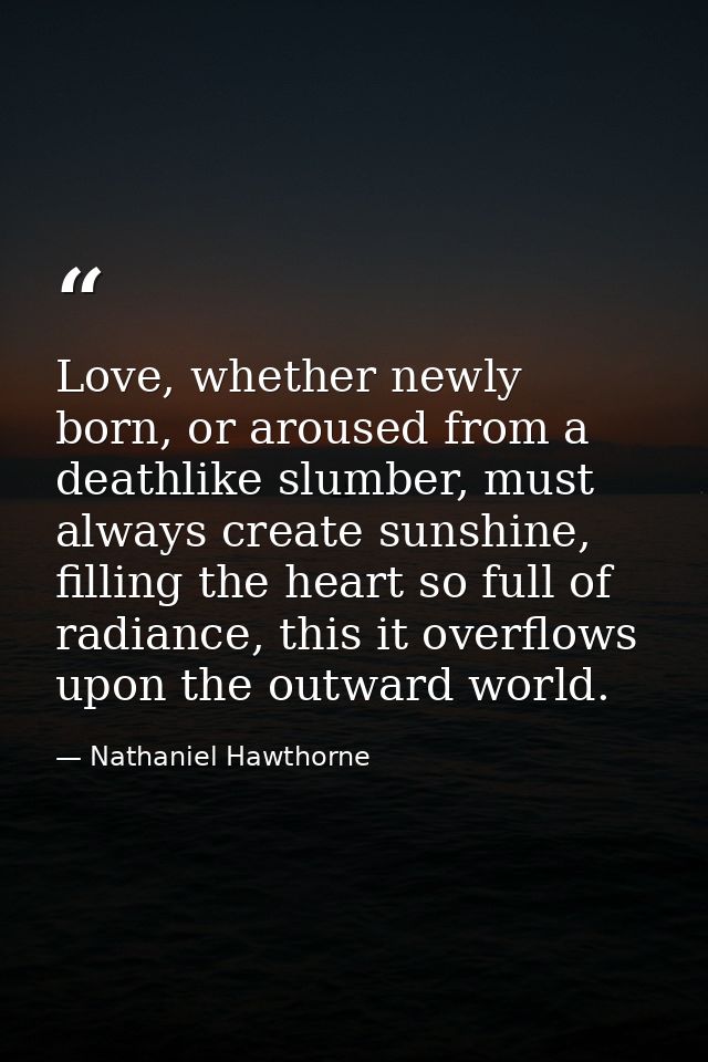 Love, whether newly born, or aroused from a deathlike slumber, must always create sunshine, filling the heart so full of — Nathaniel Hawthorne