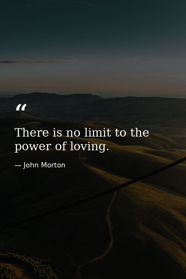 There is no limit to the power of loving. — John Morton