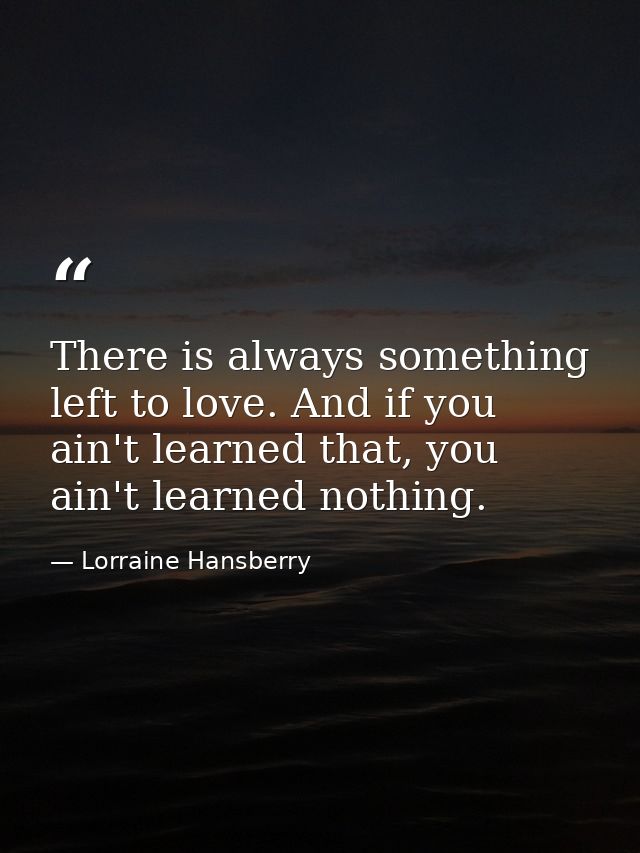 There is always something left to love. And if you ain't learned that, you ain't learned nothing. — Lorraine Hansberry