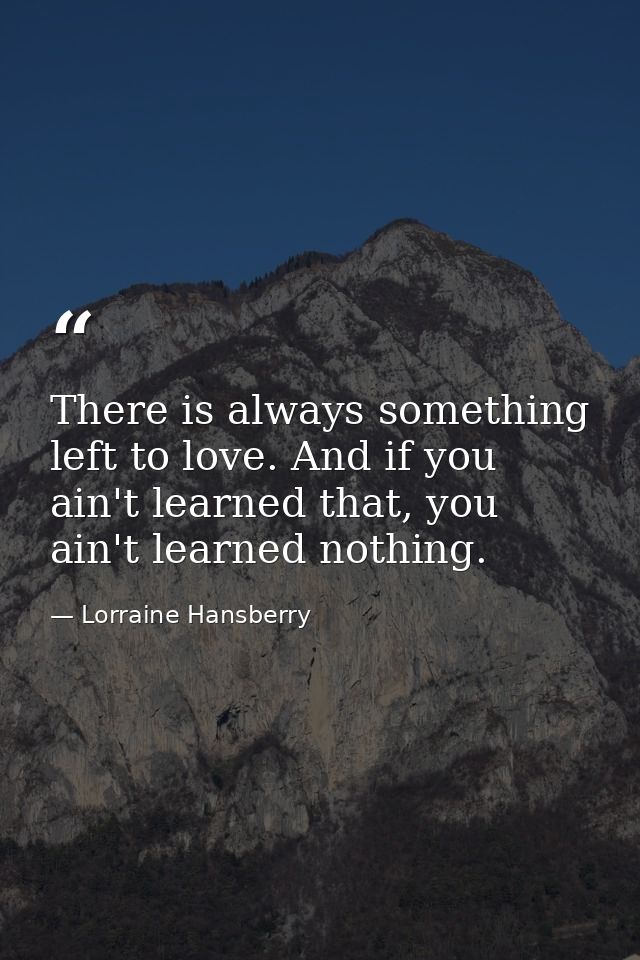 There is always something left to love. And if you ain't learned that, you ain't learned nothing. — Lorraine Hansberry