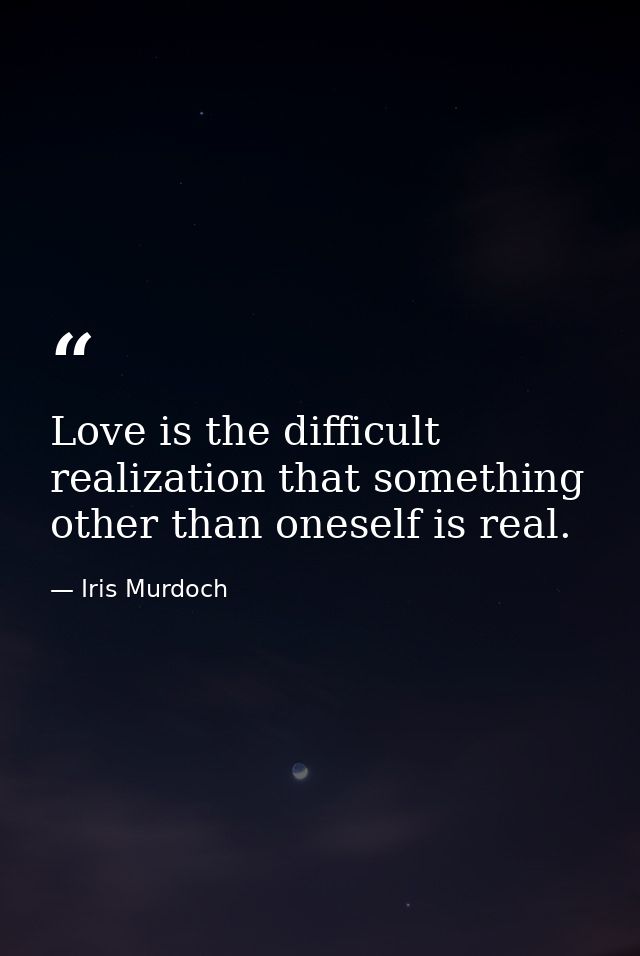 Love is the difficult realization that something other than oneself is real. — Iris Murdoch