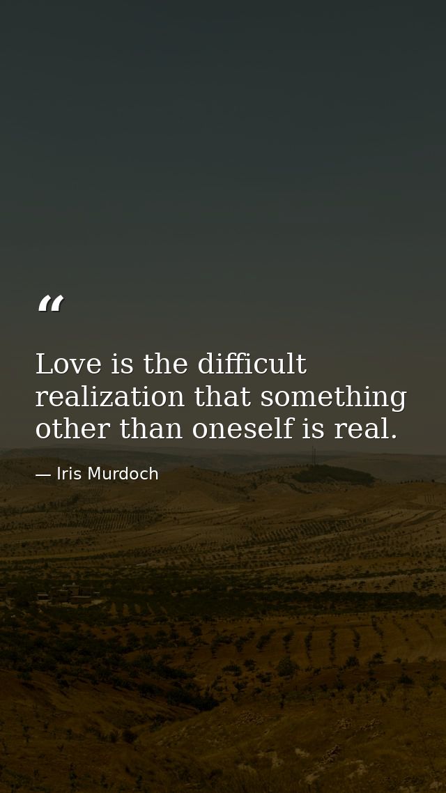Love is the difficult realization that something other than oneself is real. — Iris Murdoch