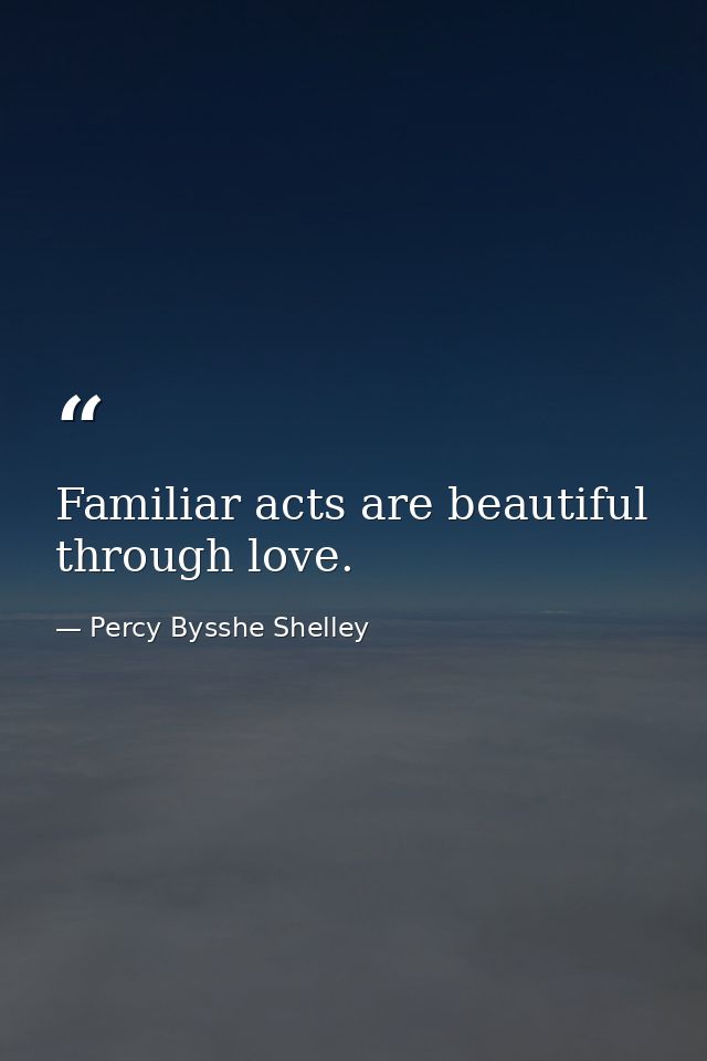 Familiar acts are beautiful through love. — Percy Bysshe Shelley