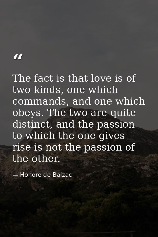 The fact is that love is of two kinds, one which commands, and one which obeys. The two are quite distinct, and the pass — Honore de Balzac
