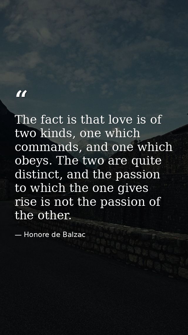 The fact is that love is of two kinds, one which commands, and one which obeys. The two are quite distinct, and the pass — Honore de Balzac