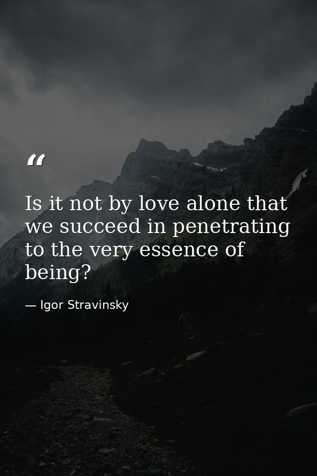 Is it not by love alone that we succeed in penetrating to the very essence of being? — Igor Stravinsky