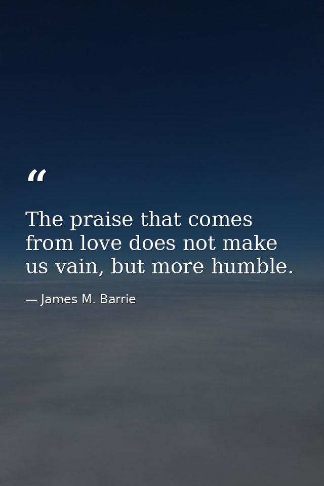 The praise that comes from love does not make us vain, but more humble. — James M. Barrie