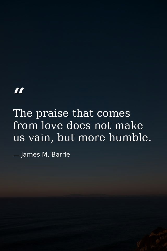 The praise that comes from love does not make us vain, but more humble. — James M. Barrie