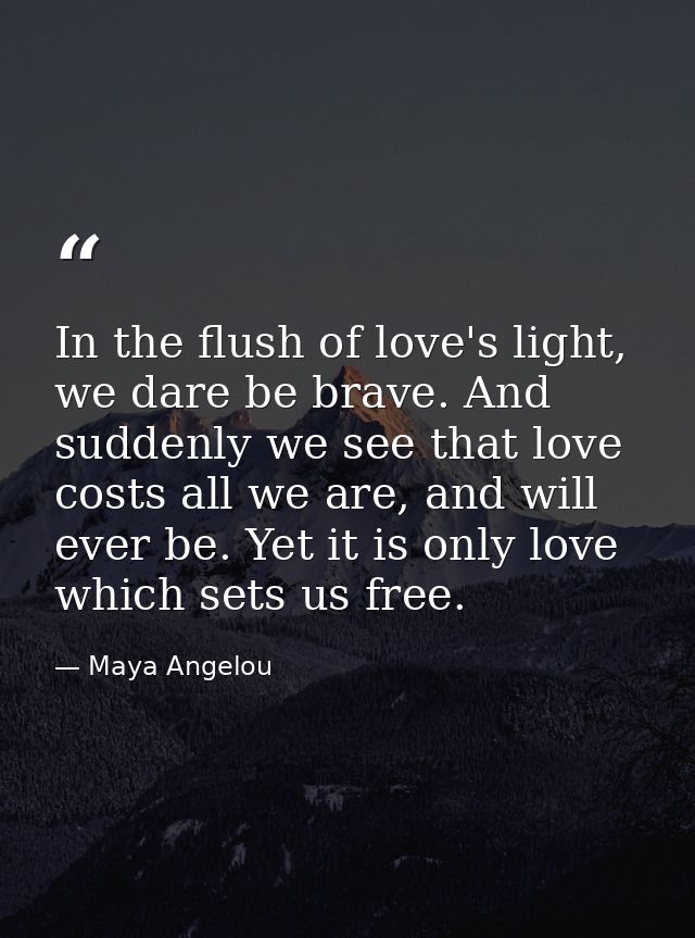 In the flush of love's light, we dare be brave. And suddenly we see that love costs all we are, and will ever be. Yet it — Maya Angelou