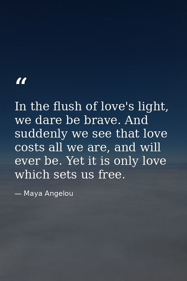 In the flush of love's light, we dare be brave. And suddenly we see that love costs all we are, and will ever be. Yet it — Maya Angelou