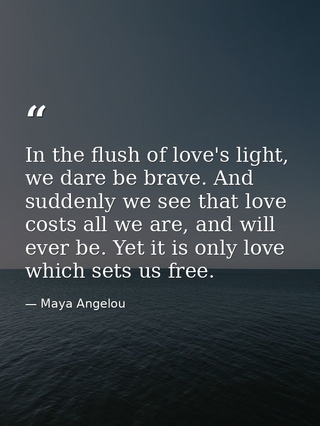 In the flush of love's light, we dare be brave. And suddenly we see that love costs all we are, and will ever be. Yet it — Maya Angelou