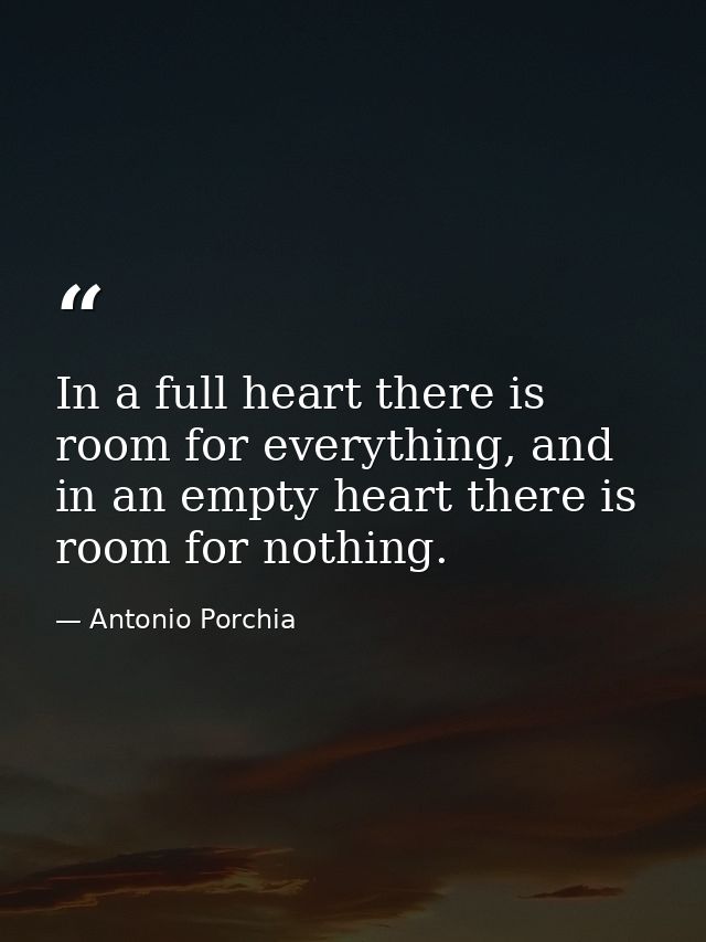 In a full heart there is room for everything, and in an empty heart there is room for nothing. — Antonio Porchia