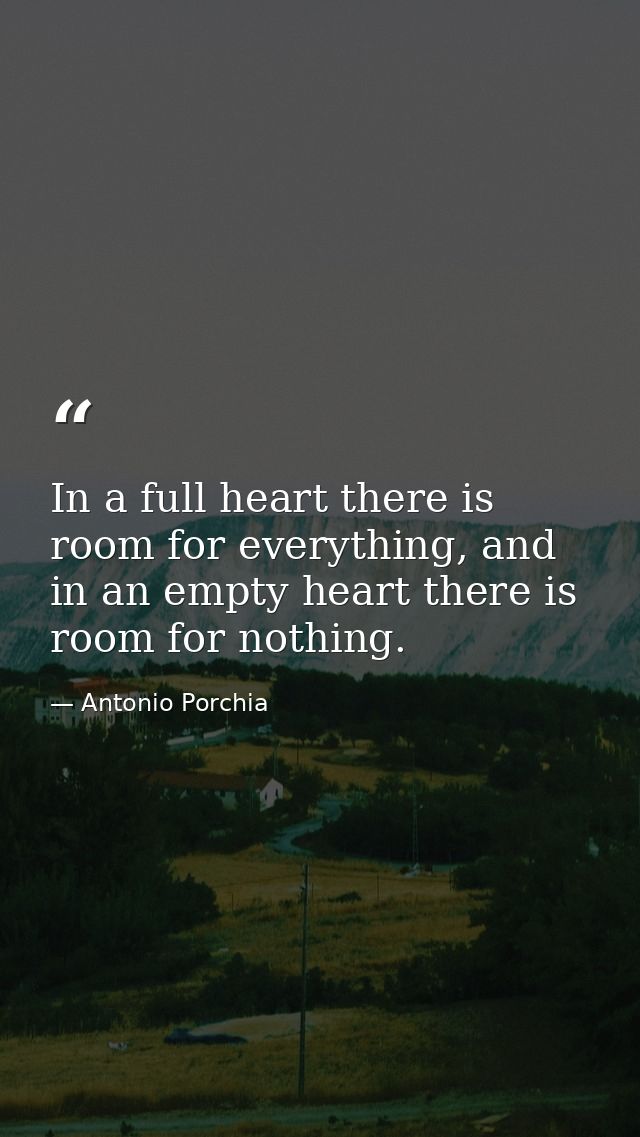 In a full heart there is room for everything, and in an empty heart there is room for nothing. — Antonio Porchia