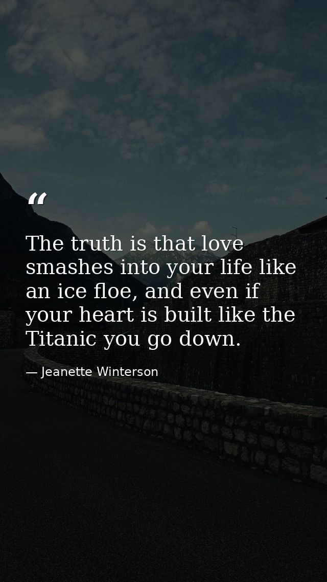 The truth is that love smashes into your life like an ice floe, and even if your heart is built like the Titanic you go  — Jeanette Winterson
