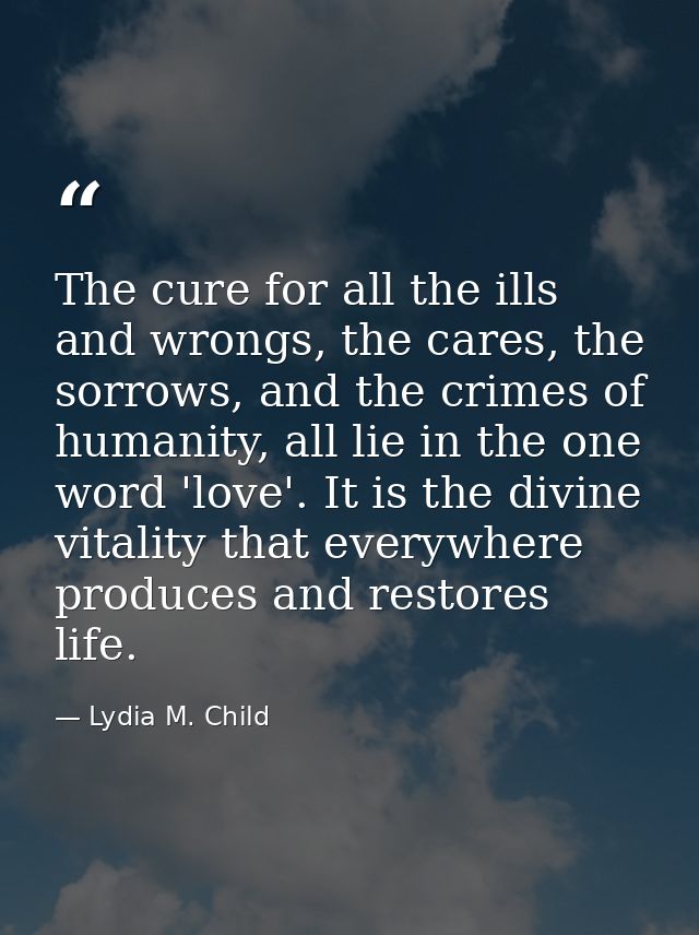 The cure for all the ills and wrongs, the cares, the sorrows, and the crimes of humanity, all lie in the one word 'love' — Lydia M. Child