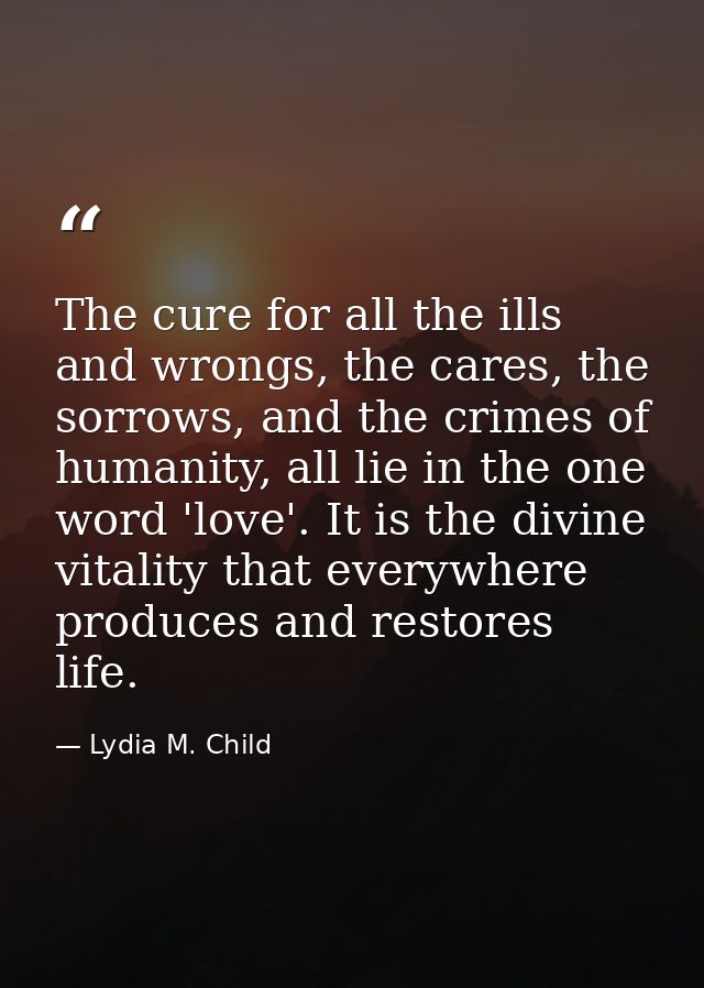 The cure for all the ills and wrongs, the cares, the sorrows, and the crimes of humanity, all lie in the one word 'love' — Lydia M. Child