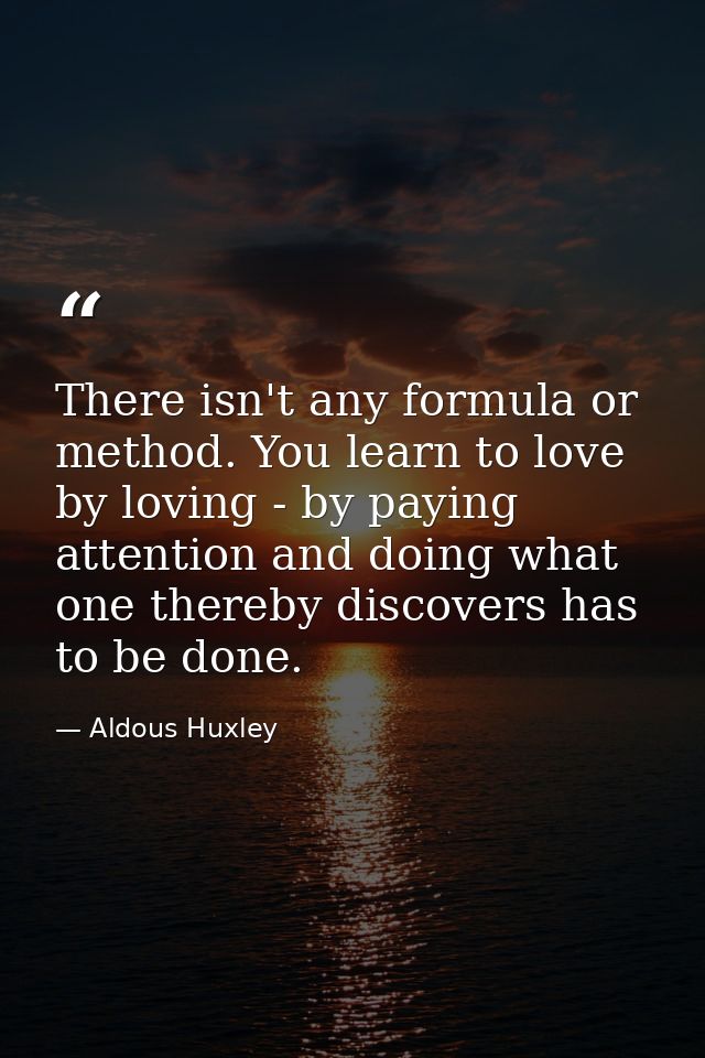 There isn't any formula or method. You learn to love by loving - by paying attention and doing what one thereby discover — Aldous Huxley