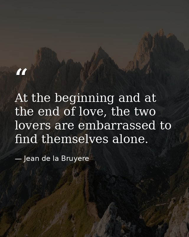 At the beginning and at the end of love, the two lovers are embarrassed to find themselves alone. — Jean de la Bruyere