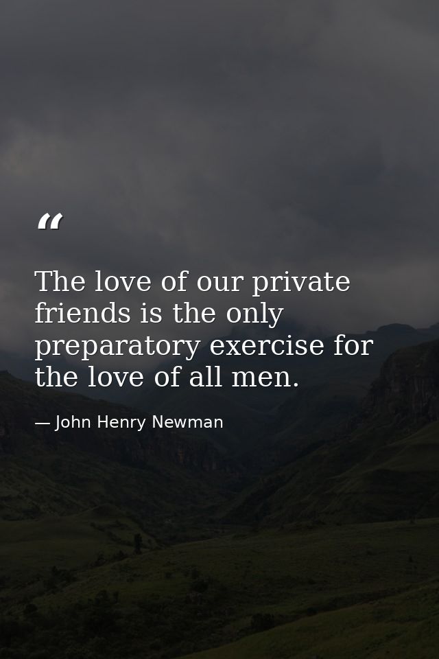 The love of our private friends is the only preparatory exercise for the love of all men. — John Henry Newman