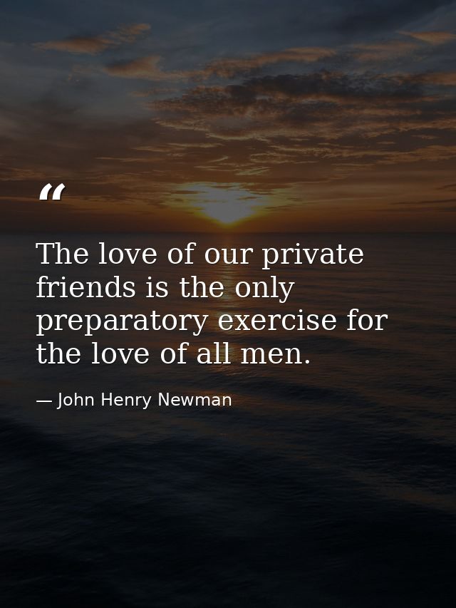 The love of our private friends is the only preparatory exercise for the love of all men. — John Henry Newman