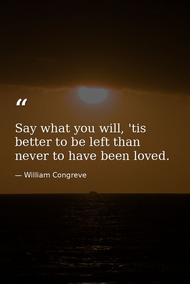 Say what you will, 'tis better to be left than never to have been loved. — William Congreve