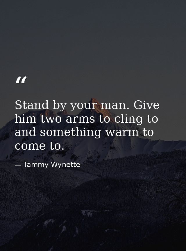 Stand by your man. Give him two arms to cling to and something warm to come to. — Tammy Wynette