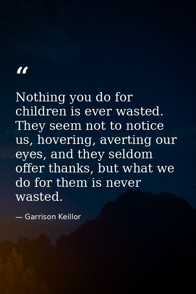 Nothing you do for children is ever wasted. They seem not to notice us, hovering, averting our eyes, and they seldom off — Garrison Keillor