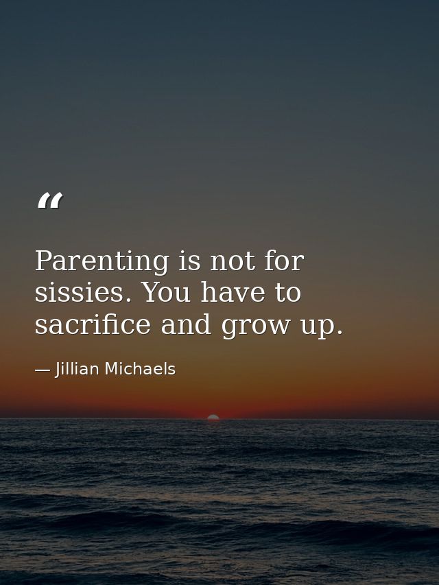 Parenting is not for sissies. You have to sacrifice and grow up. — Jillian Michaels