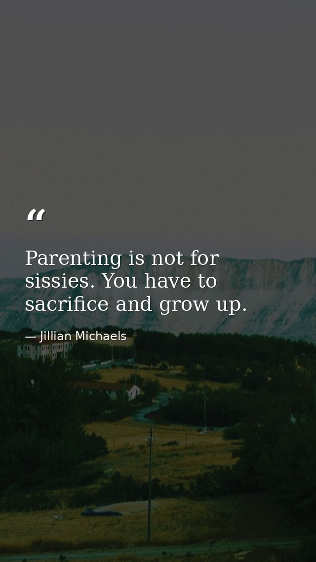 Parenting is not for sissies. You have to sacrifice and grow up. — Jillian Michaels