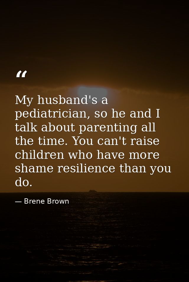 My husband's a pediatrician, so he and I talk about parenting all the time. You can't raise children who have more shame — Brene Brown