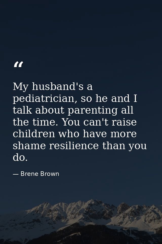 My husband's a pediatrician, so he and I talk about parenting all the time. You can't raise children who have more shame — Brene Brown