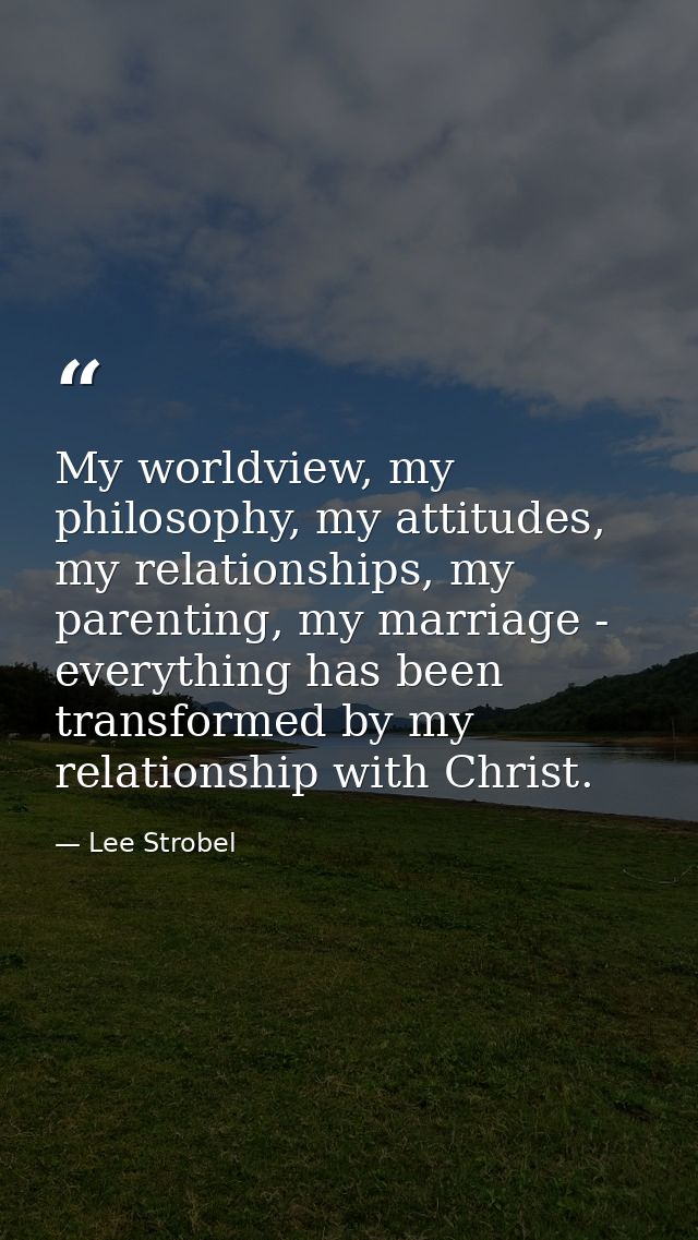 My worldview, my philosophy, my attitudes, my relationships, my parenting, my marriage - everything has been transformed — Lee Strobel