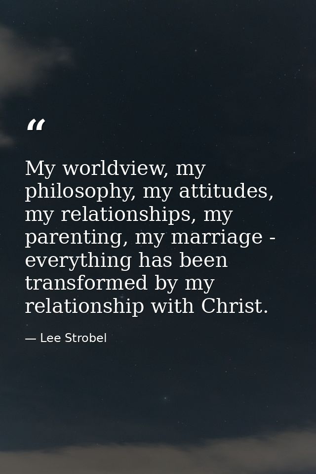 My worldview, my philosophy, my attitudes, my relationships, my parenting, my marriage - everything has been transformed — Lee Strobel