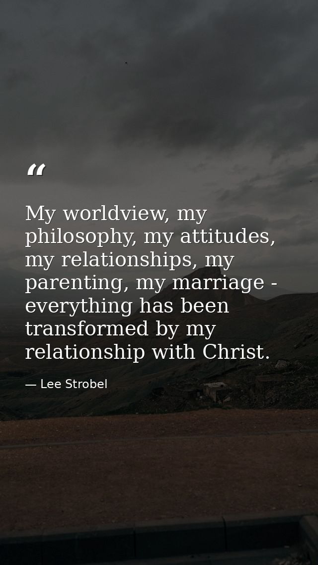 My worldview, my philosophy, my attitudes, my relationships, my parenting, my marriage - everything has been transformed — Lee Strobel