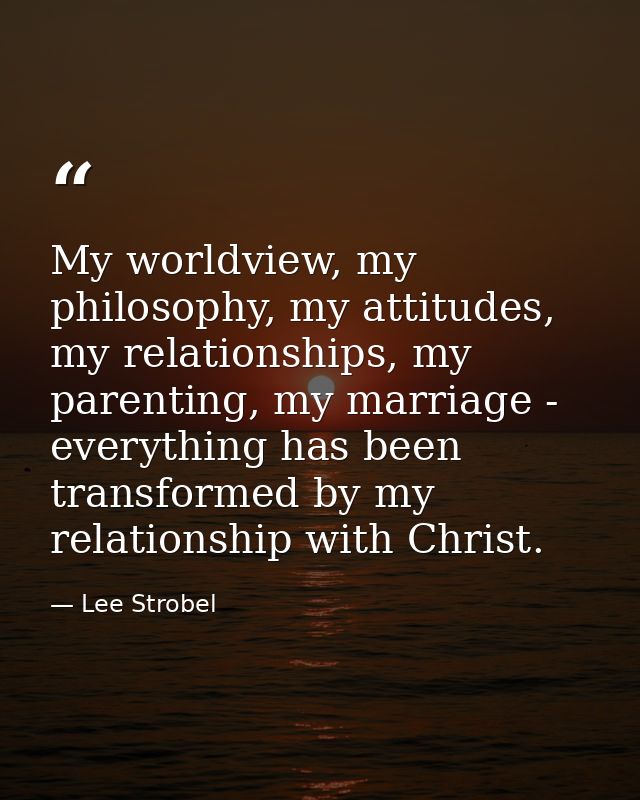 My worldview, my philosophy, my attitudes, my relationships, my parenting, my marriage - everything has been transformed — Lee Strobel