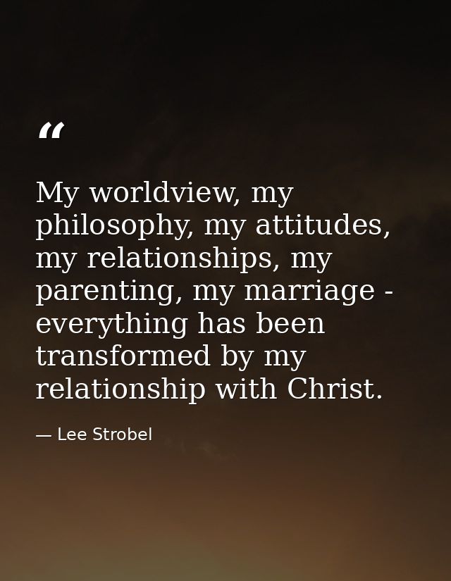 My worldview, my philosophy, my attitudes, my relationships, my parenting, my marriage - everything has been transformed — Lee Strobel