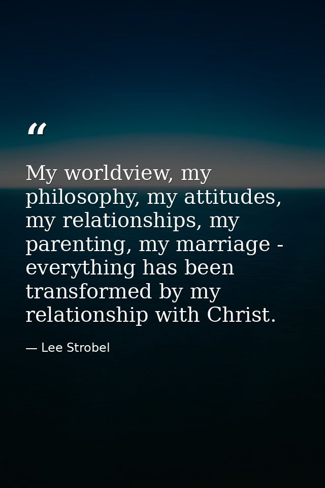 My worldview, my philosophy, my attitudes, my relationships, my parenting, my marriage - everything has been transformed — Lee Strobel