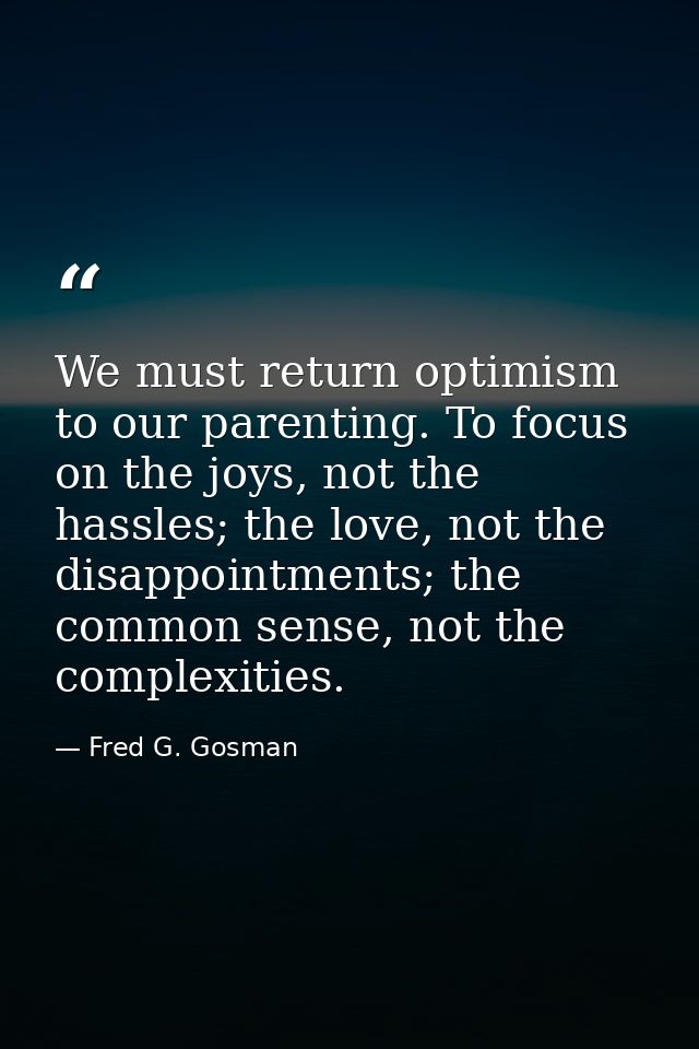 We must return optimism to our parenting. To focus on the joys, not the hassles; the love, not the disappointments; the  — Fred G. Gosman