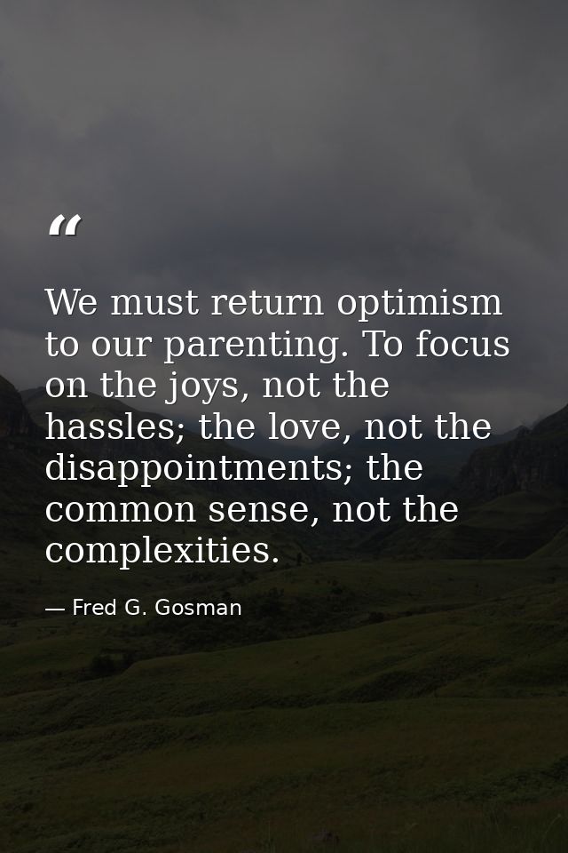 We must return optimism to our parenting. To focus on the joys, not the hassles; the love, not the disappointments; the  — Fred G. Gosman