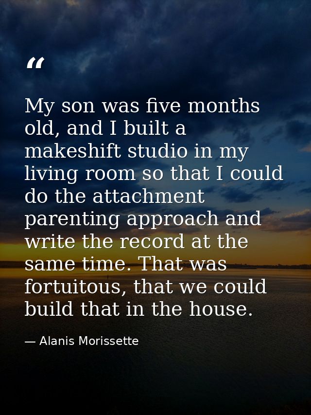 My son was five months old, and I built a makeshift studio in my living room so that I could do the attachment parenting — Alanis Morissette