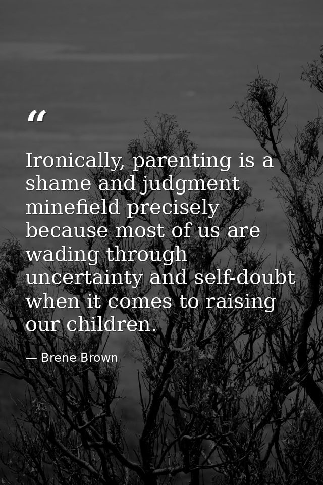 Ironically, parenting is a shame and judgment minefield precisely because most of us are wading through uncertainty and  — Brene Brown