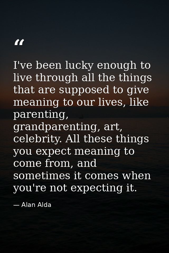 I've been lucky enough to live through all the things that are supposed to give meaning to our lives, like parenting, gr — Alan Alda