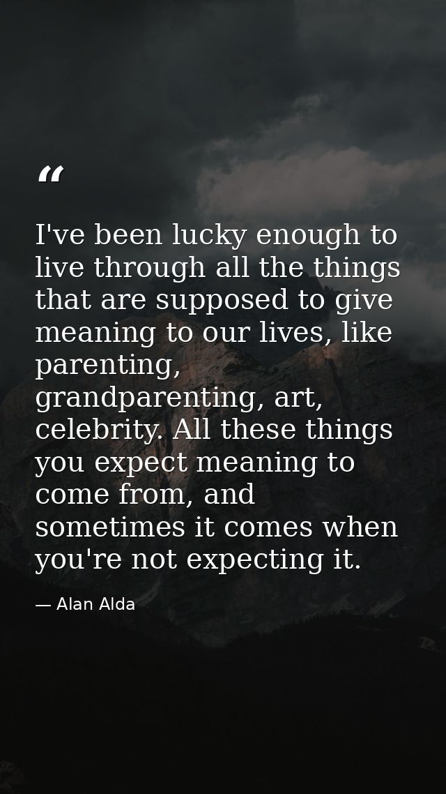I've been lucky enough to live through all the things that are supposed to give meaning to our lives, like parenting, gr — Alan Alda
