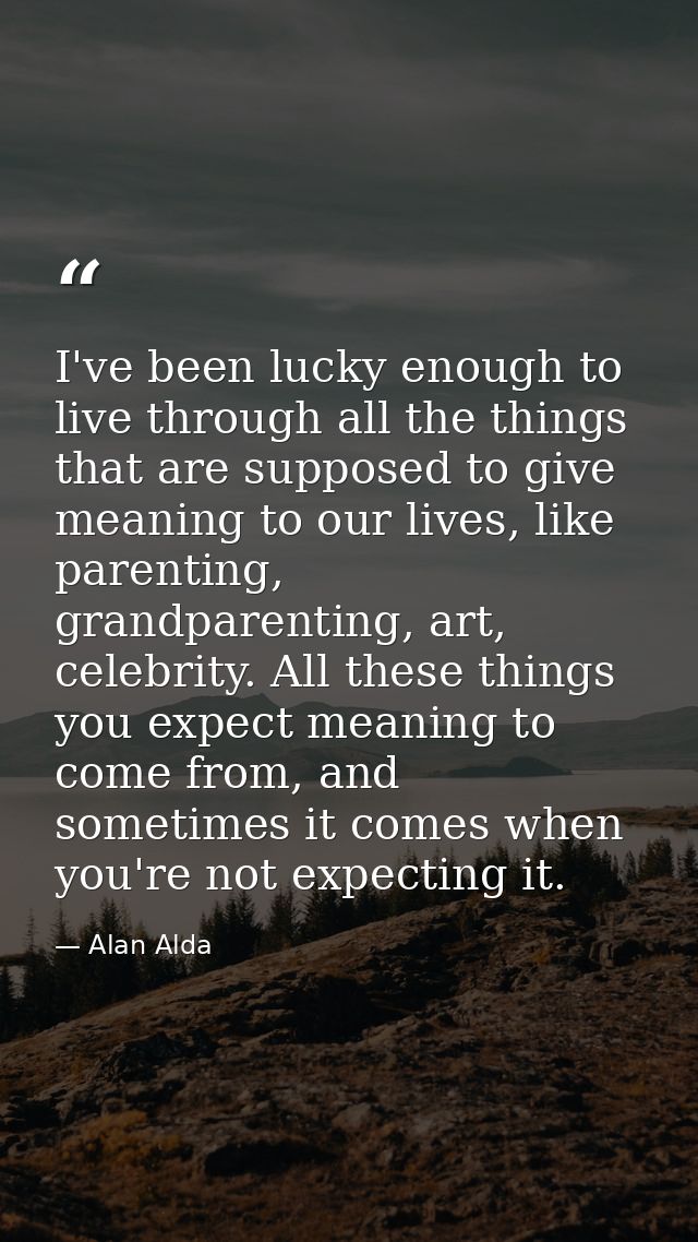 I've been lucky enough to live through all the things that are supposed to give meaning to our lives, like parenting, gr — Alan Alda