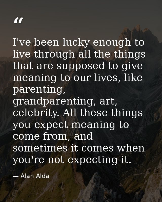 I've been lucky enough to live through all the things that are supposed to give meaning to our lives, like parenting, gr — Alan Alda