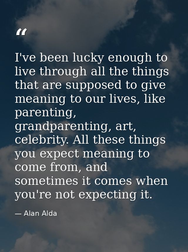 I've been lucky enough to live through all the things that are supposed to give meaning to our lives, like parenting, gr — Alan Alda