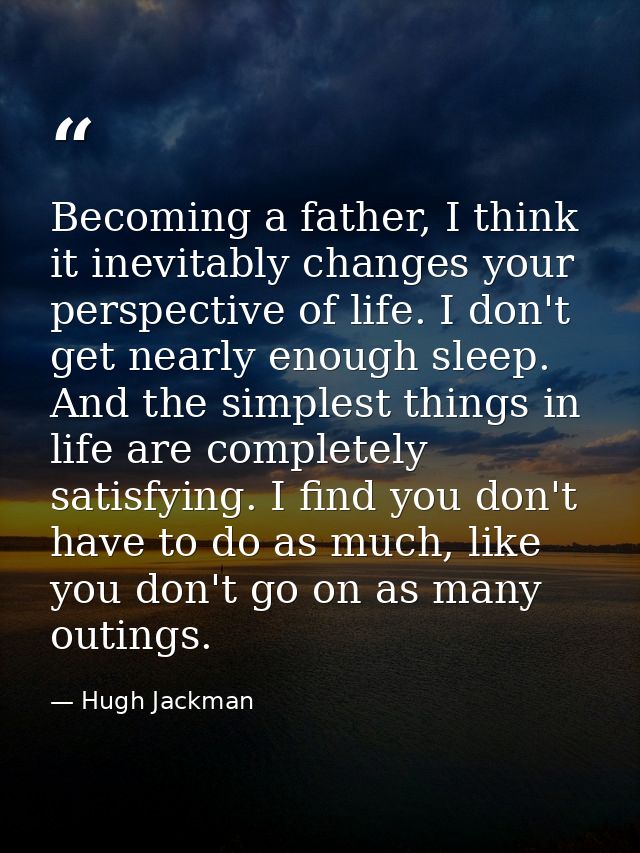 Becoming a father, I think it inevitably changes your perspective of life. I don't get nearly enough sleep. And the simp — Hugh Jackman