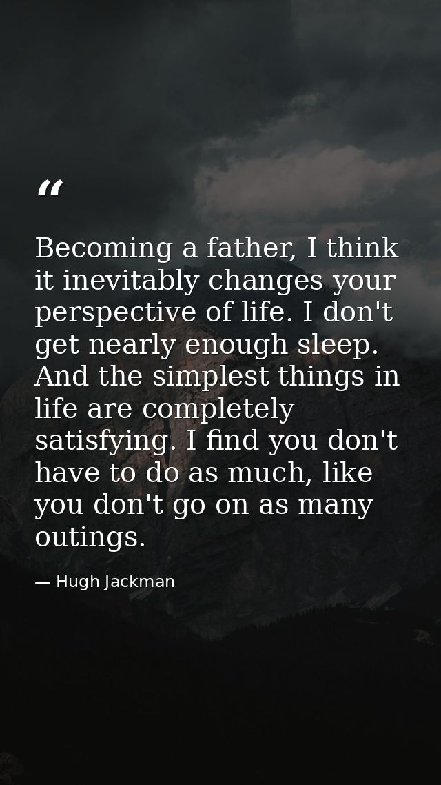 Becoming a father, I think it inevitably changes your perspective of life. I don't get nearly enough sleep. And the simp — Hugh Jackman