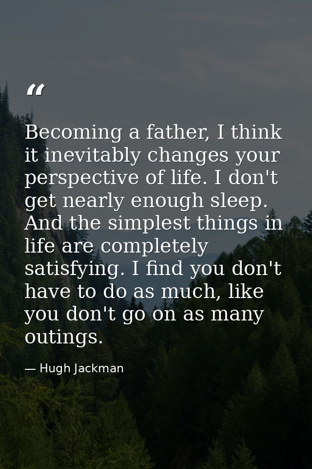 Becoming a father, I think it inevitably changes your perspective of life. I don't get nearly enough sleep. And the simp — Hugh Jackman